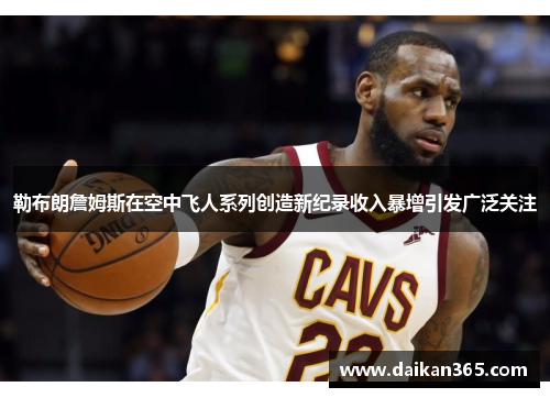 勒布朗詹姆斯在空中飞人系列创造新纪录收入暴增引发广泛关注