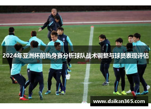 2024年亚洲杯前热身赛分析球队战术调整与球员表现评估 2024年亚洲杯前热身赛分析球队战术调整与球员表现评估