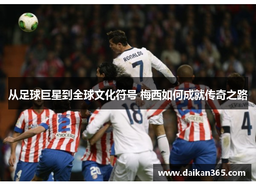 从足球巨星到全球文化符号 梅西如何成就传奇之路 从足球巨星到全球文化符号 梅西如何成就传奇之路