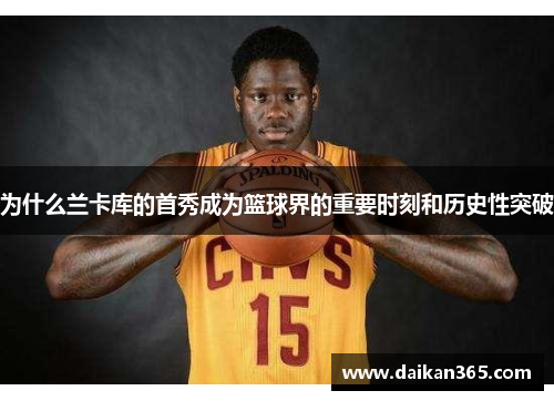 为什么兰卡库的首秀成为篮球界的重要时刻和历史性突破 为什么兰卡库的首秀成为篮球界的重要时刻和历史性突破
