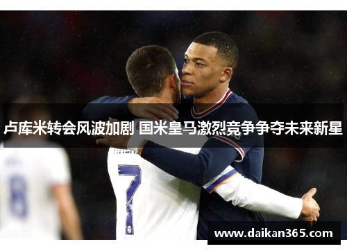 卢库米转会风波加剧 国米皇马激烈竞争争夺未来新星