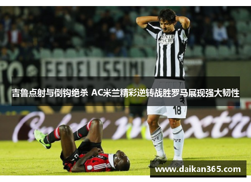吉鲁点射与倒钩绝杀 AC米兰精彩逆转战胜罗马展现强大韧性