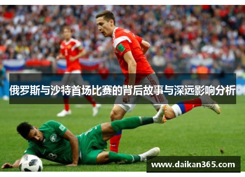 俄罗斯与沙特首场比赛的背后故事与深远影响分析