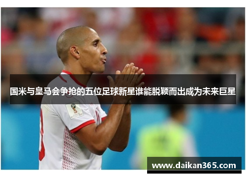 国米与皇马会争抢的五位足球新星谁能脱颖而出成为未来巨星