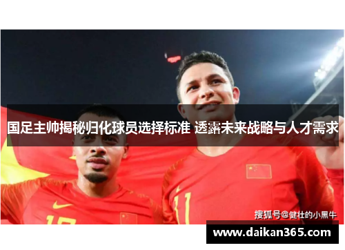 国足主帅揭秘归化球员选择标准 透露未来战略与人才需求