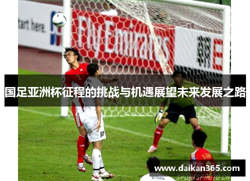 国足亚洲杯征程的挑战与机遇展望未来发展之路 国足亚洲杯征程的挑战与机遇展望未来发展之路
