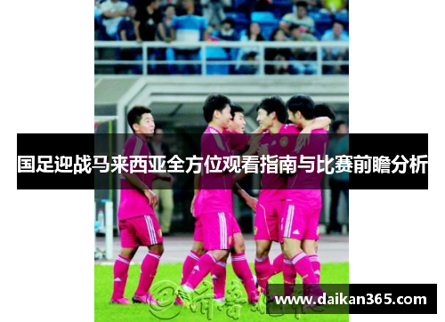 国足迎战马来西亚全方位观看指南与比赛前瞻分析