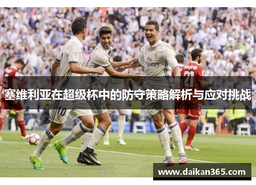 塞维利亚在超级杯中的防守策略解析与应对挑战 塞维利亚在超级杯中的防守策略解析与应对挑战
