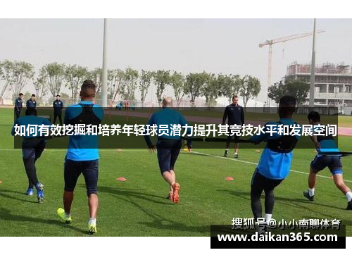 如何有效挖掘和培养年轻球员潜力提升其竞技水平和发展空间 如何有效挖掘和培养年轻球员潜力提升其竞技水平和发展空间
