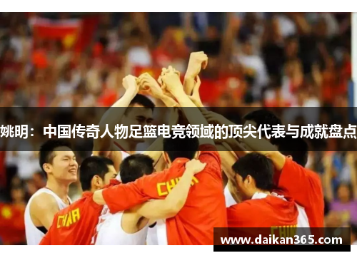 姚明:中国传奇人物足篮电竞领域的顶尖代表与成就盘点 姚明:中国传奇人物足篮电竞领域的顶尖代表与成就盘点