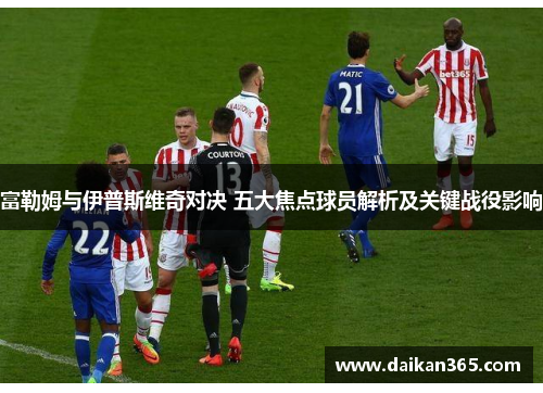 富勒姆与伊普斯维奇对决 五大焦点球员解析及关键战役影响
