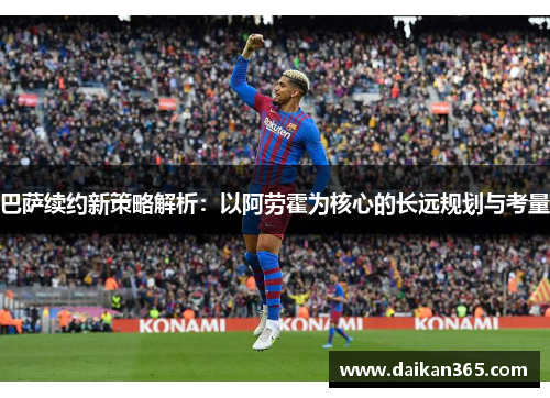 巴萨续约新策略解析：以阿劳霍为核心的长远规划与考量